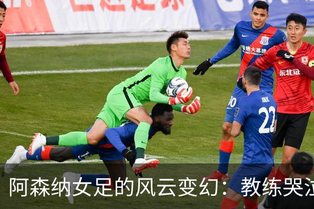 阿森纳女足的风云变幻：教练哭泣、队员团结、未来未定